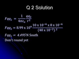 Q 2 Solution
𝐹𝑞𝑞2 =
1
4𝜋𝜀 𝑜
𝑞𝑞2
𝑟2
𝐹𝑞𝑞2 = 8.99 x 109
10 x 10−6
x 8 x 10−6
(40 x 10−2) 2
𝐹𝑞𝑞2 = 4.495 N South
Don’t round yet
 