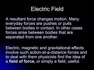 Electric Field
A resultant force changes motion. Many
everyday forces are pushes or pulls
between bodies in contact. In other cases
forces arise between bodies that are
separated from one another.
Electric, magnetic and gravitational effects
involve such action-at-a-distance forces and
to deal with them physicists find the idea of
a field of force, or simply a field, useful.
 