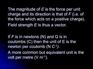 The magnitude of E is the force per unit
charge and its direction is that of F (i.e. of
the force which acts on a positive charge).
Field strength E is thus a vector.
If F is in newtons (N) and Q is in
coulombs (C) then the unit of E is the
newton per coulomb (N C-1).
A more common but equivalent unit is the
volt per metre (V m-1).
 