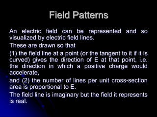 Field Patterns
An electric field can be represented and so
visualized by electric field lines.
These are drawn so that
(1) the field line at a point (or the tangent to it if it is
curved) gives the direction of E at that point, i.e.
the direction in which a positive charge would
accelerate,
and (2) the number of lines per unit cross-section
area is proportional to E.
The field line is imaginary but the field it represents
is real.
 