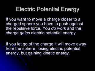 Electric Potential Energy
If you want to move a charge closer to a
charged sphere you have to push against
the repulsive force. You do work and the
charge gains electric potential energy.
If you let go of the charge it will move away
from the sphere, losing electric potential
energy, but gaining kinetic energy.
 