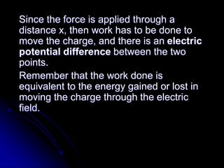 Since the force is applied through a
distance x, then work has to be done to
move the charge, and there is an electric
potential difference between the two
points.
Remember that the work done is
equivalent to the energy gained or lost in
moving the charge through the electric
field.
 