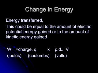 Change in Energy
Energy transferred,
This could be equal to the amount of electric
potential energy gained or to the amount of
kinetic energy gained
W =charge, q x p.d.., V
(joules) (coulombs) (volts)
 