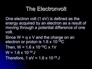 The Electronvolt
One electron volt (1 eV) is defined as the
energy acquired by an electron as a result of
moving through a potential difference of one
volt.
Since W = q x V and the charge on an
electron or proton is 1.6 x 10-19C
Then, W = 1.6 x 10-19C x 1V
W = 1.6 x 10-19 J
Therefore, 1 eV = 1.6 x 10-19 J
 