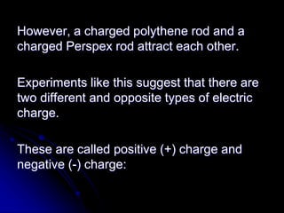 However, a charged polythene rod and a
charged Perspex rod attract each other.
Experiments like this suggest that there are
two different and opposite types of electric
charge.
These are called positive (+) charge and
negative (-) charge:
 