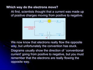 Which way do the electrons move?
At first, scientists thought that a current was made up
of positive charges moving from positive to negative.
We now know that electrons really flow the opposite
way, but unfortunately the convention has stuck.
Diagrams usually show the direction of `conventional
current' going from positive to negative, but you must
remember that the electrons are really flowing the
opposite way.
 