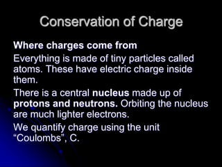 Conservation of Charge
Where charges come from
Everything is made of tiny particles called
atoms. These have electric charge inside
them.
There is a central nucleus made up of
protons and neutrons. Orbiting the nucleus
are much lighter electrons.
We quantify charge using the unit
“Coulombs”, C.
 