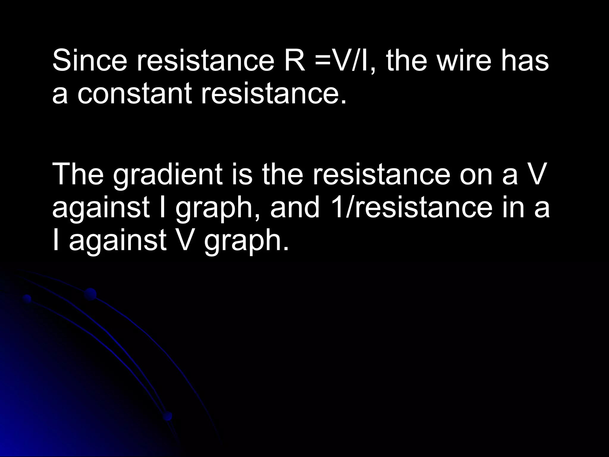 Since resistance R =V/I, the wire hasSince resistance R =V/I, the wire has
a constant resistance.a constant resistance.
The gradient is the resistance on a VThe gradient is the resistance on a V
against I graph, and 1/resistance in aagainst I graph, and 1/resistance in a
I against V graph.I against V graph.
 
