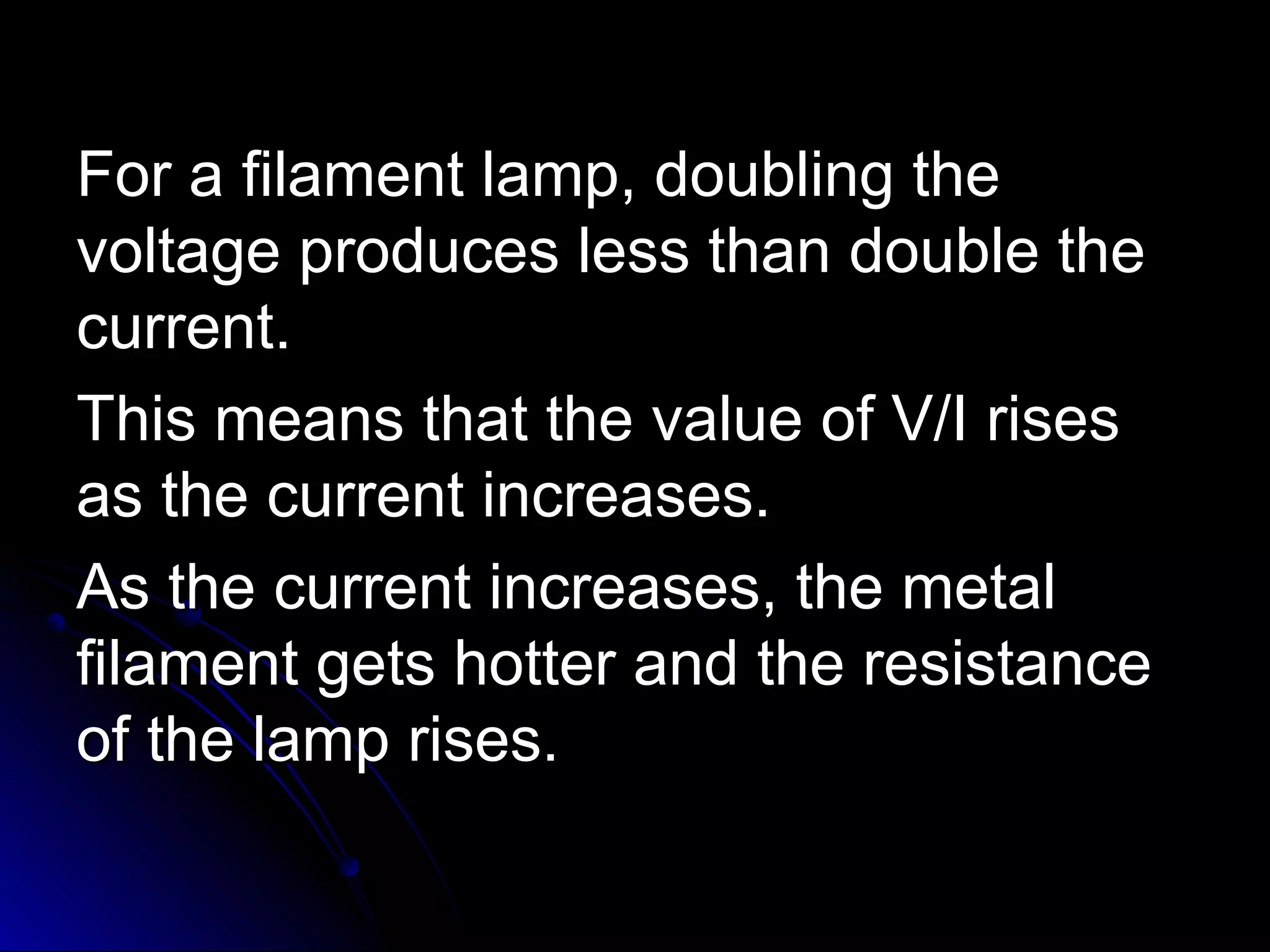 For a filament lamp, doubling theFor a filament lamp, doubling the
voltage produces less than double thevoltage produces less than double the
current.current.
This means that the value of V/I risesThis means that the value of V/I rises
as the current increases.as the current increases.
As the current increases, the metalAs the current increases, the metal
filament gets hotter and the resistancefilament gets hotter and the resistance
of the lamp rises.of the lamp rises.
 