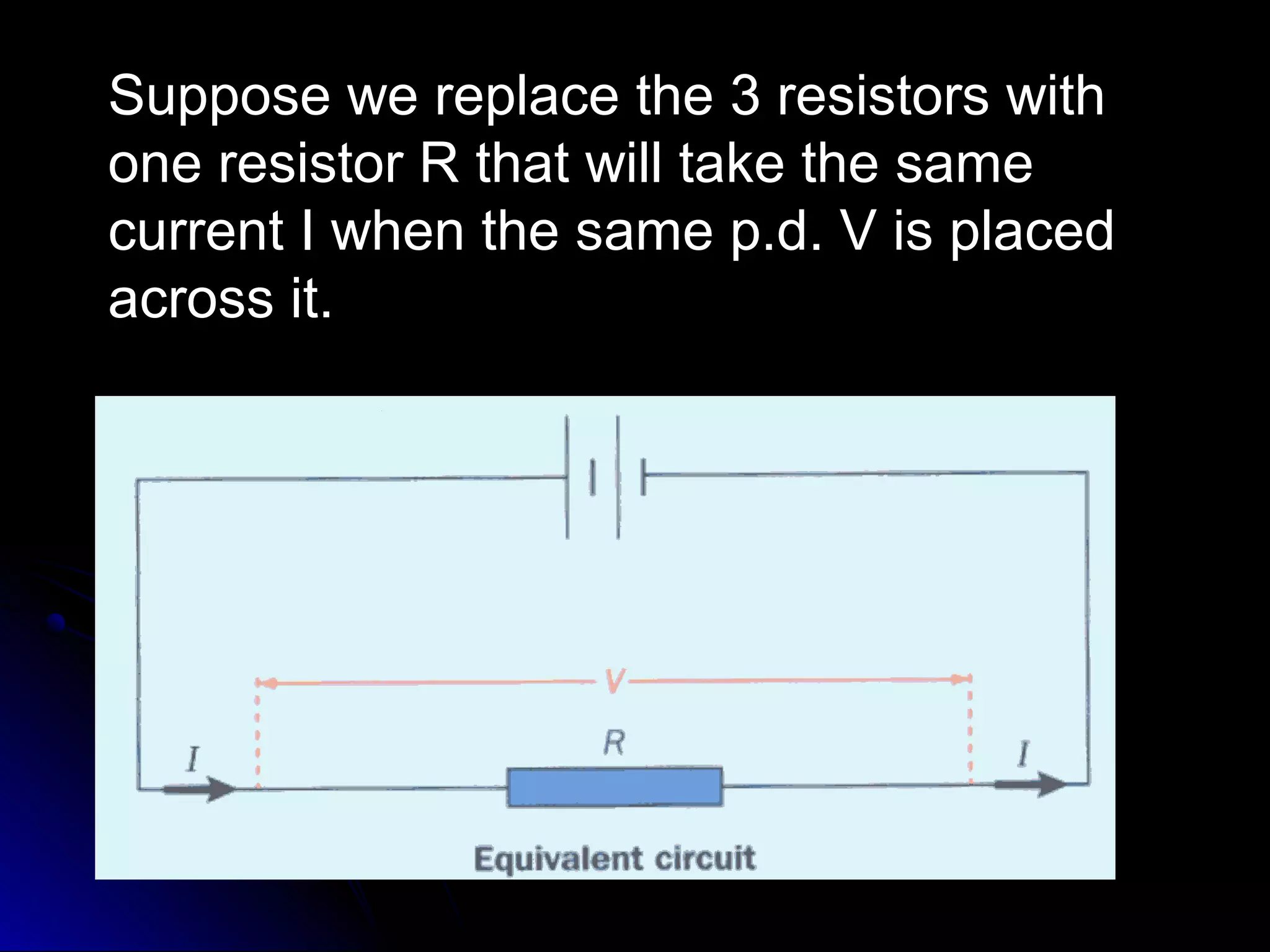 Suppose we replace the 3 resistors withSuppose we replace the 3 resistors with
one resistor R that will take the sameone resistor R that will take the same
current I when the same p.d. V is placedcurrent I when the same p.d. V is placed
across it.across it.
 