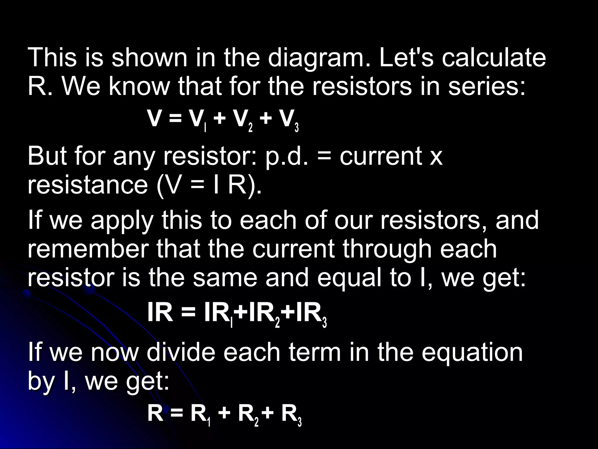 This is shown in the diagram. Let's calculateThis is shown in the diagram. Let's calculate
R. We know that for the resistors in series:R. We know that for the resistors in series:
V = VV = Vll + V+ V22 + V+ V33
But for any resistor: p.d. = current xBut for any resistor: p.d. = current x
resistance (V = I R).resistance (V = I R).
If we apply this to each of our resistors, andIf we apply this to each of our resistors, and
remember that the current through eachremember that the current through each
resistor is the same and equal to I, we get:resistor is the same and equal to I, we get:
IR = IRIR = IRll+IR+IR22+IR+IR33
If we now divide each term in the equationIf we now divide each term in the equation
by I, we get:by I, we get:
R = RR = R11 + R+ R22 + R+ R33
 