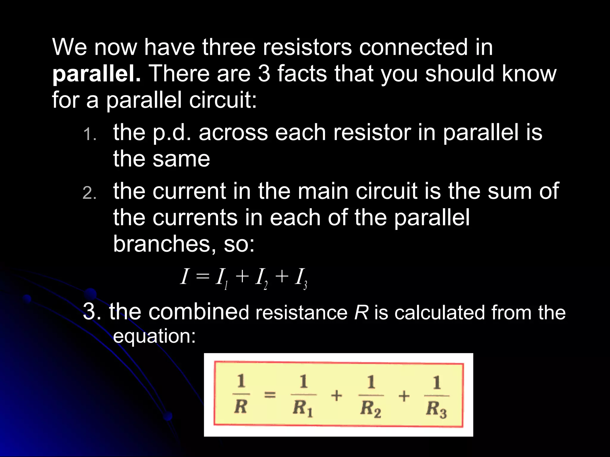 We now have three resistors connected inWe now have three resistors connected in
parallel.parallel. There are 3 facts that you should knowThere are 3 facts that you should know
for a parallel circuit:for a parallel circuit:
1.1. the p.d. across each resistor in parallel isthe p.d. across each resistor in parallel is
the samethe same
2.2. the current in the main circuit is the sum ofthe current in the main circuit is the sum of
the currents in each of the parallelthe currents in each of the parallel
branches, so:branches, so:
I = II = I11 + I+ I22 + I+ I33
3. the combine3. the combined resistanced resistance RR is calculated from theis calculated from the
equation:equation:
 