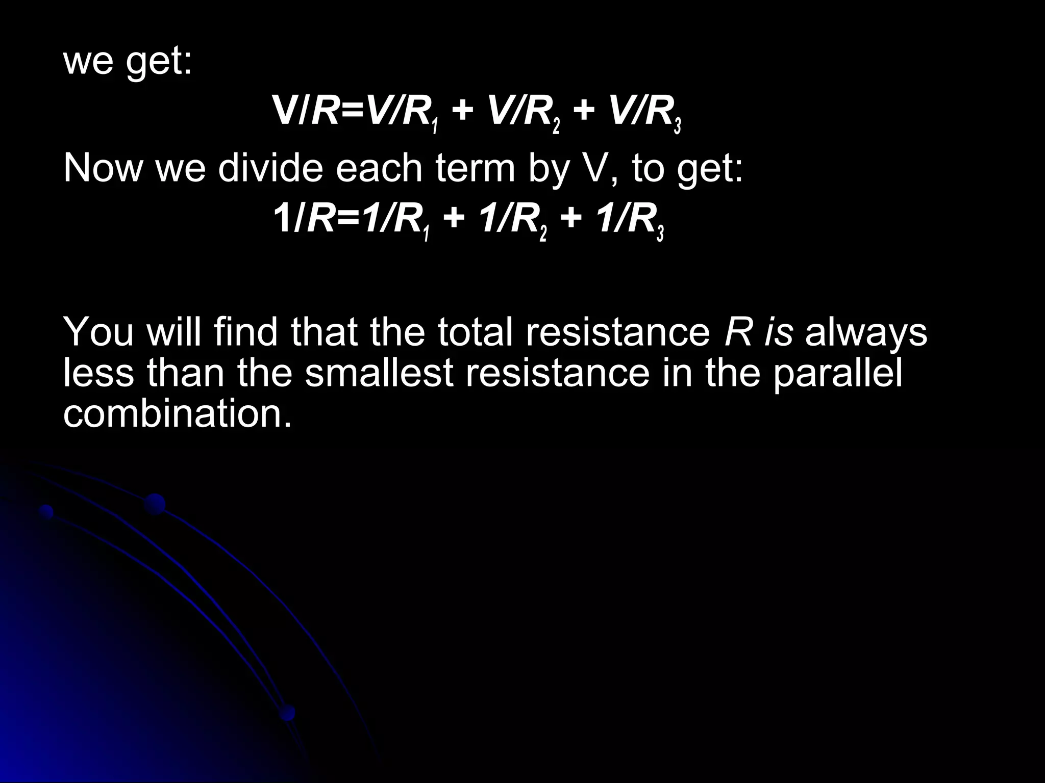 we get:we get:
V/V/R=V/RR=V/R11 + V/R+ V/R22 + V/R+ V/R33
Now we divide each term by V, to get:Now we divide each term by V, to get:
1/1/R=1/RR=1/R11 + 1/R+ 1/R22 + 1/R+ 1/R33
You will find that the total resistanceYou will find that the total resistance R isR is alwaysalways
less than the smallest resistance in the parallelless than the smallest resistance in the parallel
combination.combination.
 