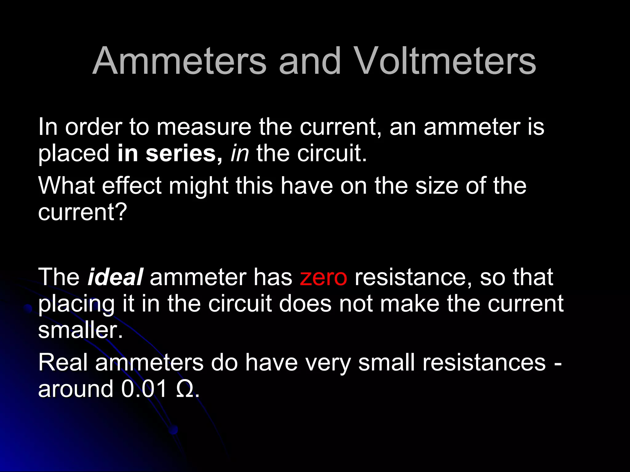 Ammeters and VoltmetersAmmeters and Voltmeters
In order to measure the current, an ammeter isIn order to measure the current, an ammeter is
placedplaced in series,in series, inin the circuit.the circuit.
What effect might this have on the size of theWhat effect might this have on the size of the
current?current?
TheThe idealideal ammeter hasammeter has zerozero resistance, so thatresistance, so that
placing it in the circuit does not make the currentplacing it in the circuit does not make the current
smaller.smaller.
Real ammeters do have very small resistances ‑Real ammeters do have very small resistances ‑
around 0.01around 0.01 ΩΩ..
 