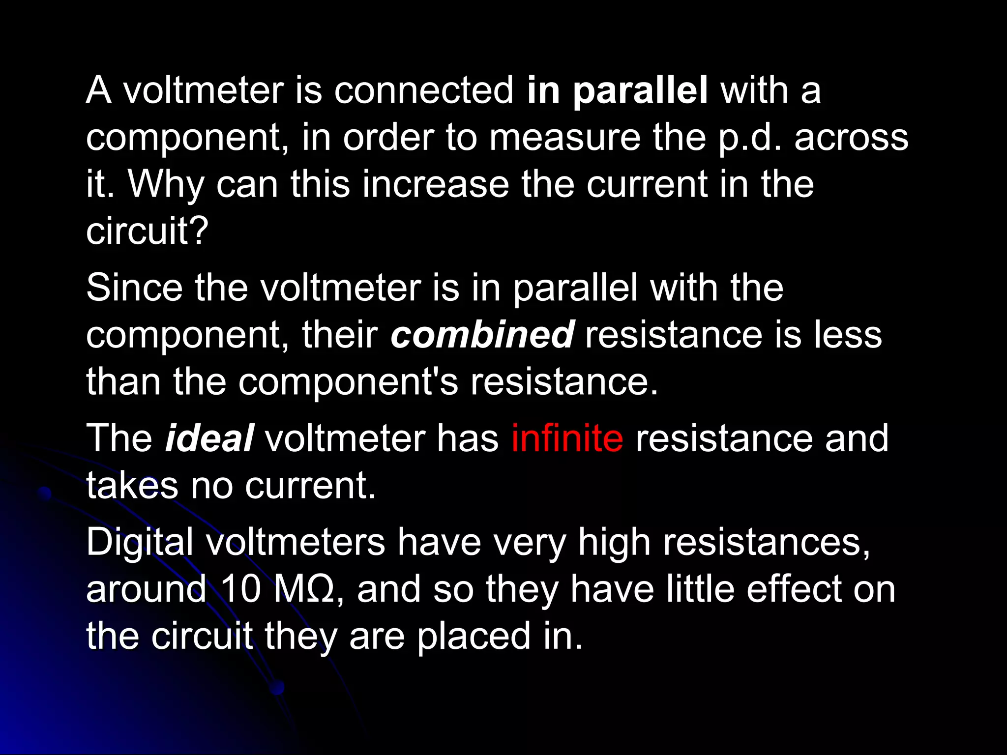 A voltmeter is connectedA voltmeter is connected in parallelin parallel with awith a
component, in order to measure the p.d. acrosscomponent, in order to measure the p.d. across
it. Why can this increase the current in theit. Why can this increase the current in the
circuit?circuit?
Since the voltmeter is in parallel with theSince the voltmeter is in parallel with the
component, theircomponent, their combinedcombined resistance is lessresistance is less
than the component's resistance.than the component's resistance.
TheThe idealideal voltmeter hasvoltmeter has infiniteinfinite resistance andresistance and
takes no current.takes no current.
Digital voltmeters have very high resistances,Digital voltmeters have very high resistances,
around 10 Maround 10 MΩΩ, and so they have little effect on, and so they have little effect on
the circuit they are placed in.the circuit they are placed in.
 
