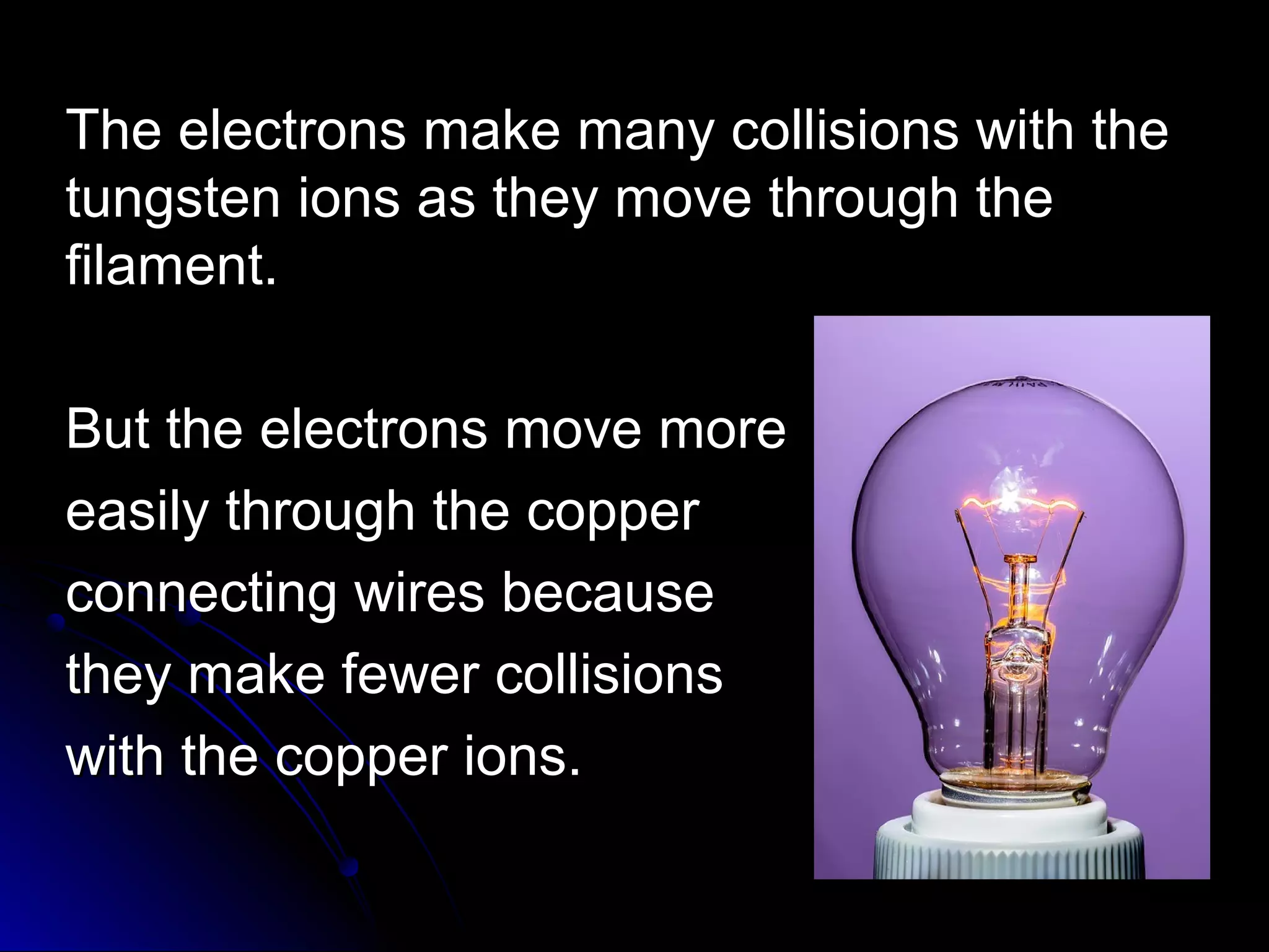 The electrons make many collisions with theThe electrons make many collisions with the
tungsten ions as they move through thetungsten ions as they move through the
filament.filament.
But the electrons move moreBut the electrons move more
easily through the coppereasily through the copper
connecting wires becauseconnecting wires because
they make fewer collisionsthey make fewer collisions
with the copper ions.with the copper ions.
 