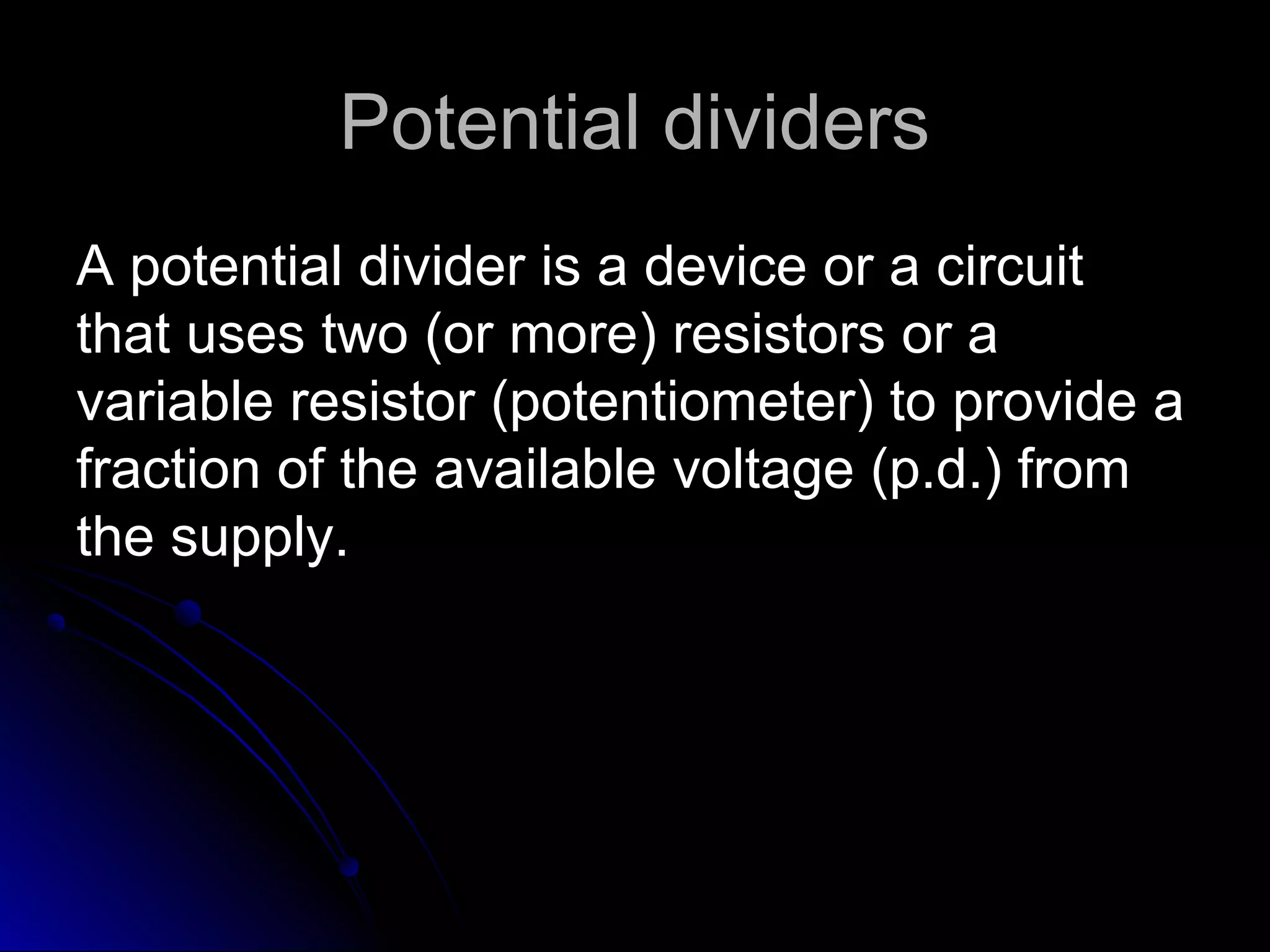 Potential dividersPotential dividers
A potential divider is a device or a circuitA potential divider is a device or a circuit
that uses two (or more) resistors or athat uses two (or more) resistors or a
variable resistor (potentiometer) to provide avariable resistor (potentiometer) to provide a
fraction of the available voltage (p.d.) fromfraction of the available voltage (p.d.) from
the supply.the supply.
 
