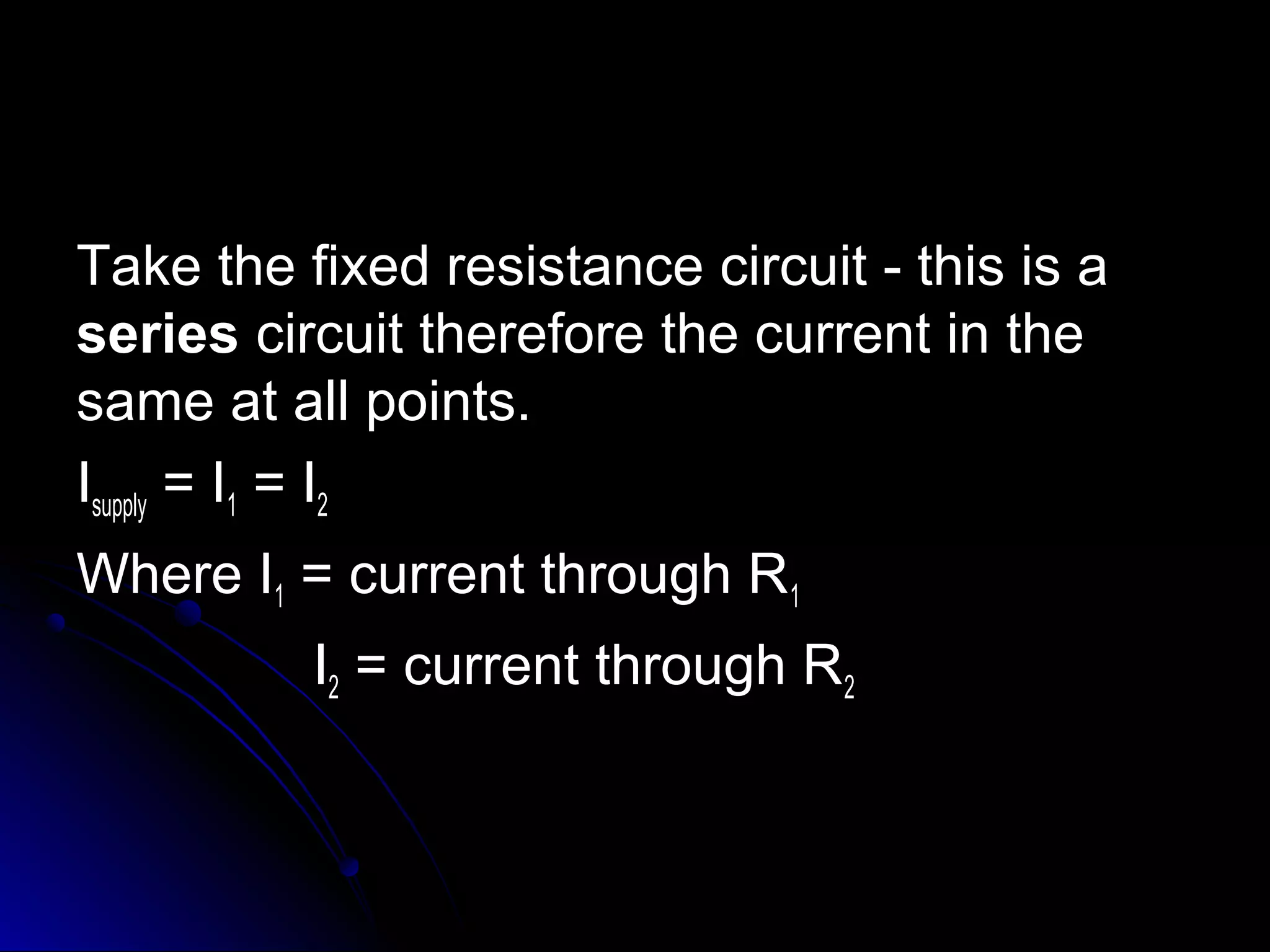 Take the fixed resistance circuit - this is aTake the fixed resistance circuit - this is a
seriesseries circuit therefore the current in thecircuit therefore the current in the
same at all points.same at all points.
IIsupplysupply = I= I11 = I= I22
Where IWhere I11 = current through R= current through R11
II22 = current through R= current through R22
 