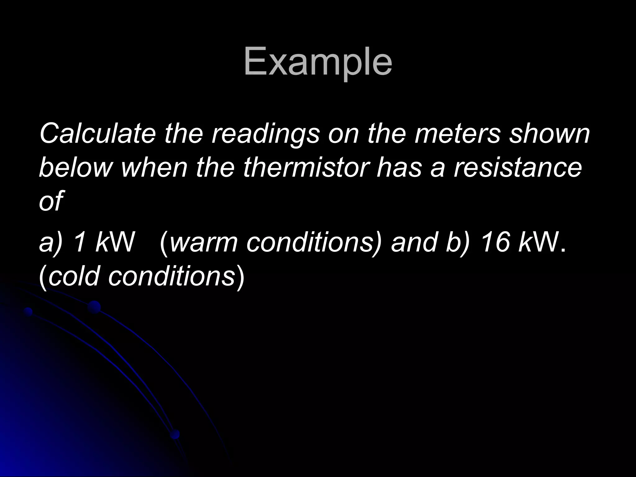 ExampleExample
Calculate the readings on the meters shownCalculate the readings on the meters shown
below when the thermistor has a resistancebelow when the thermistor has a resistance
ofof
a) 1 ka) 1 kW (W (warm conditions) and b) 16 kwarm conditions) and b) 16 kW.W.
((cold conditionscold conditions))
 