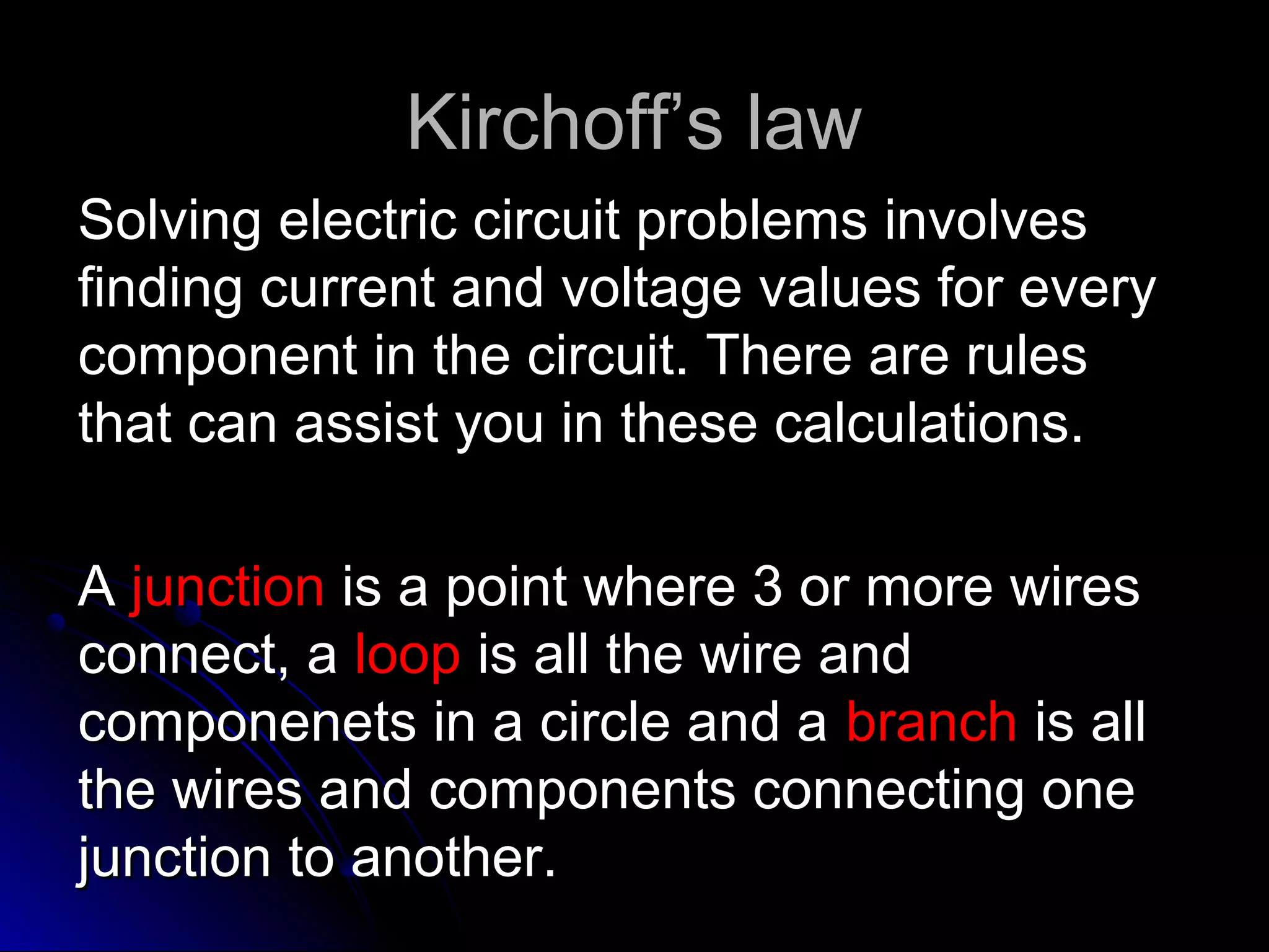 Kirchoff’s lawKirchoff’s law
Solving electric circuit problems involvesSolving electric circuit problems involves
finding current and voltage values for everyfinding current and voltage values for every
component in the circuit. There are rulescomponent in the circuit. There are rules
that can assist you in these calculations.that can assist you in these calculations.
AA junctionjunction is a point where 3 or more wiresis a point where 3 or more wires
connect, aconnect, a looploop is all the wire andis all the wire and
componenets in a circle and acomponenets in a circle and a branchbranch is allis all
the wires and components connecting onethe wires and components connecting one
junction to another.junction to another.
 