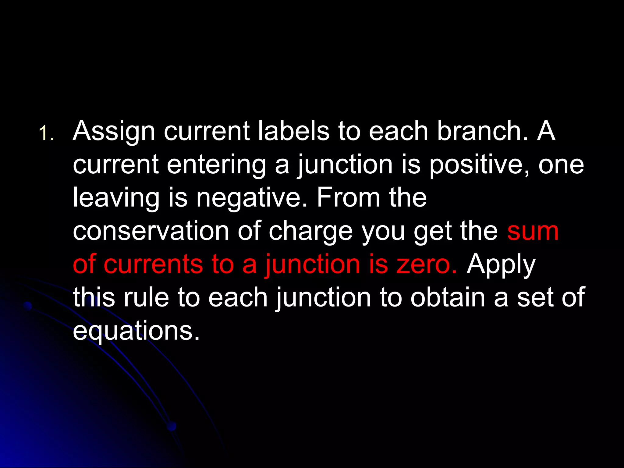 1.1. Assign current labels to each branch. AAssign current labels to each branch. A
current entering a junction is positive, onecurrent entering a junction is positive, one
leaving is negative. From theleaving is negative. From the
conservation of charge you get theconservation of charge you get the sumsum
of currents to a junction is zero.of currents to a junction is zero. ApplyApply
this rule to each junction to obtain a set ofthis rule to each junction to obtain a set of
equations.equations.
 