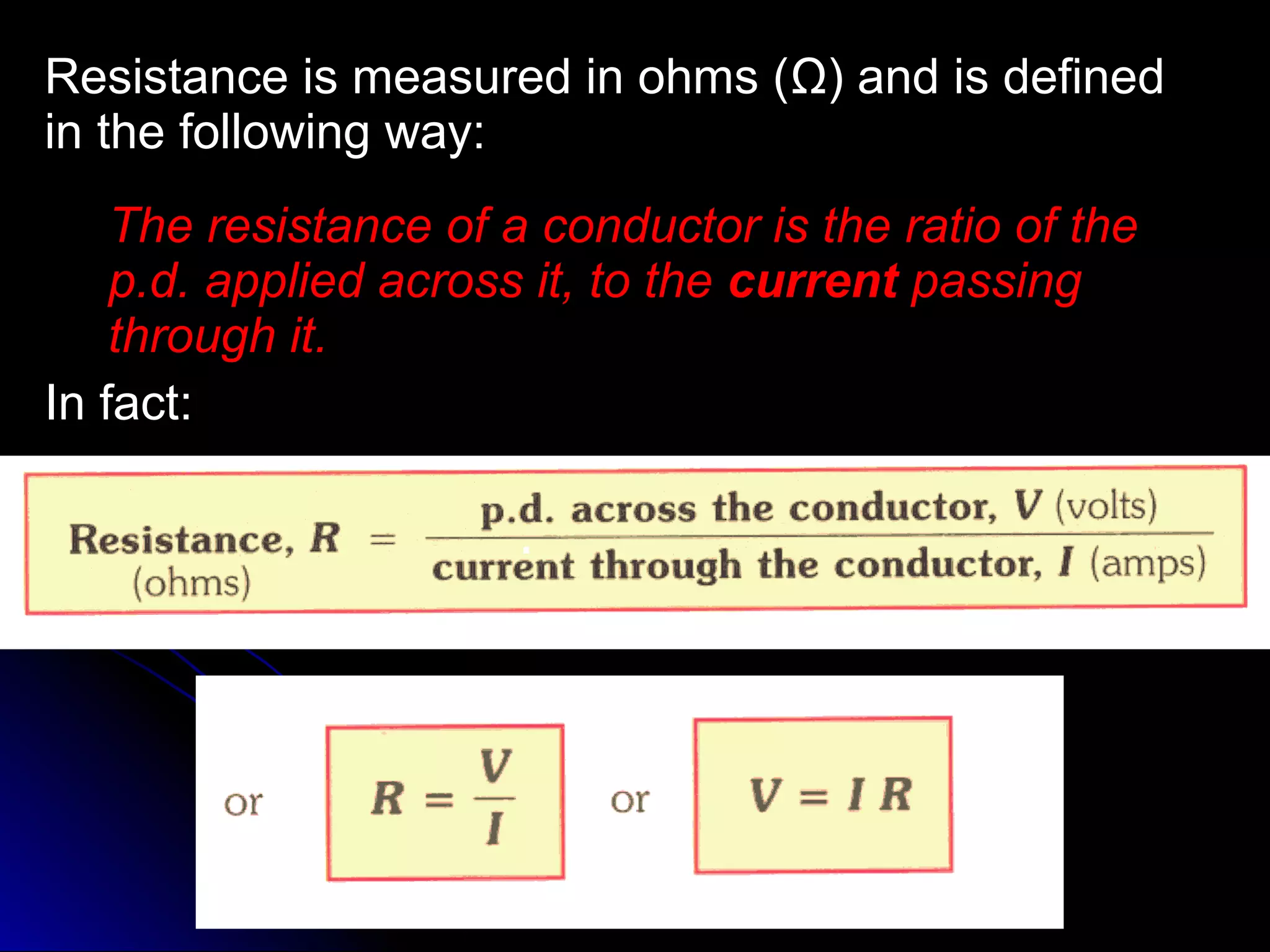 Resistance is measured in ohms (Resistance is measured in ohms (ΩΩ) and is defined) and is defined
in the following way:in the following way:
The resistance of a conductor is the ratio of theThe resistance of a conductor is the ratio of the
p.d.p.d. applied across it, to theapplied across it, to the currentcurrent passingpassing
through it.through it.
In fact:In fact:
 
