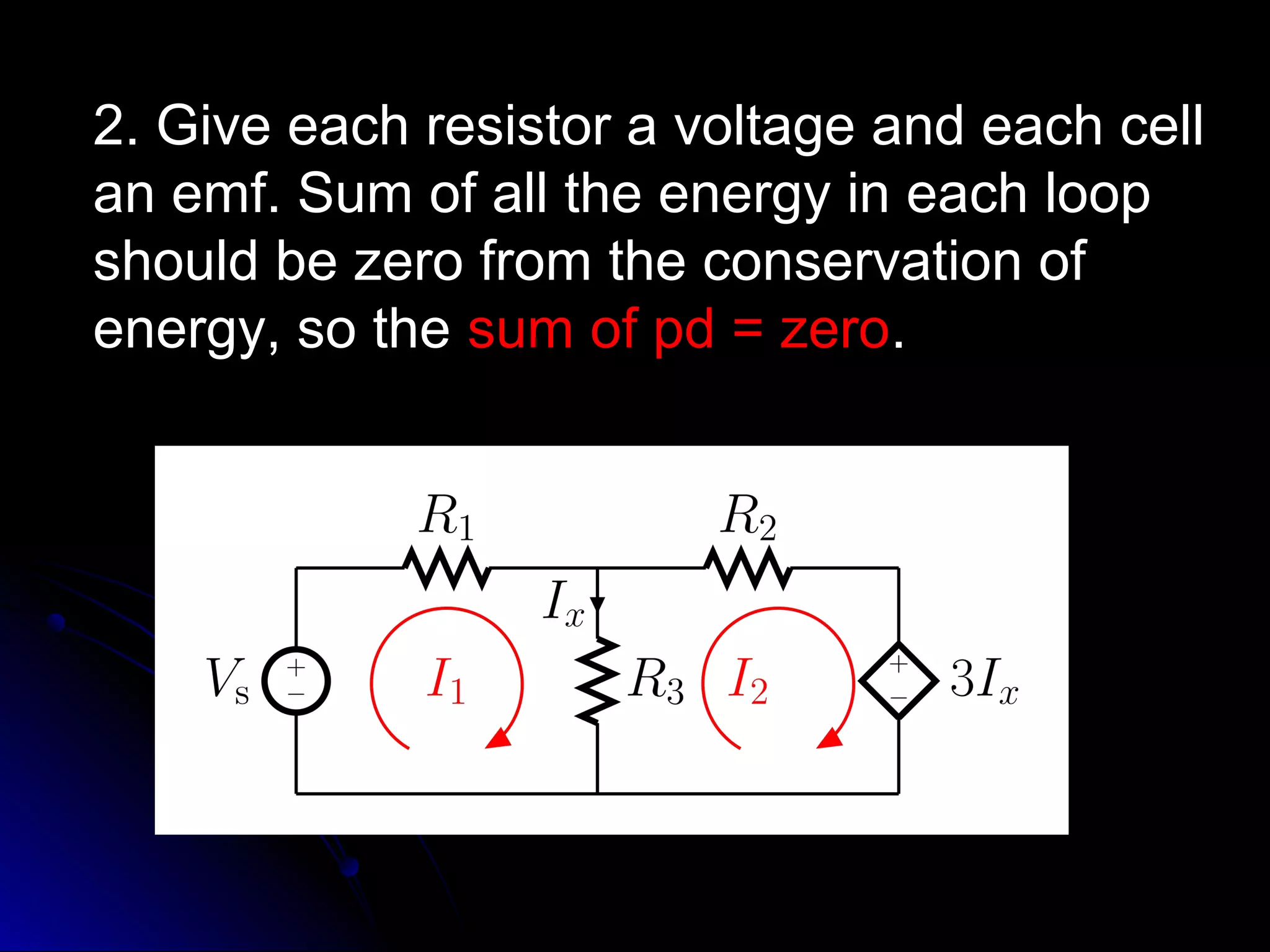 2. Give each resistor a voltage and each cell2. Give each resistor a voltage and each cell
an emf. Sum of all the energy in each loopan emf. Sum of all the energy in each loop
should be zero from the conservation ofshould be zero from the conservation of
energy, so theenergy, so the sum of pd = zerosum of pd = zero..
 