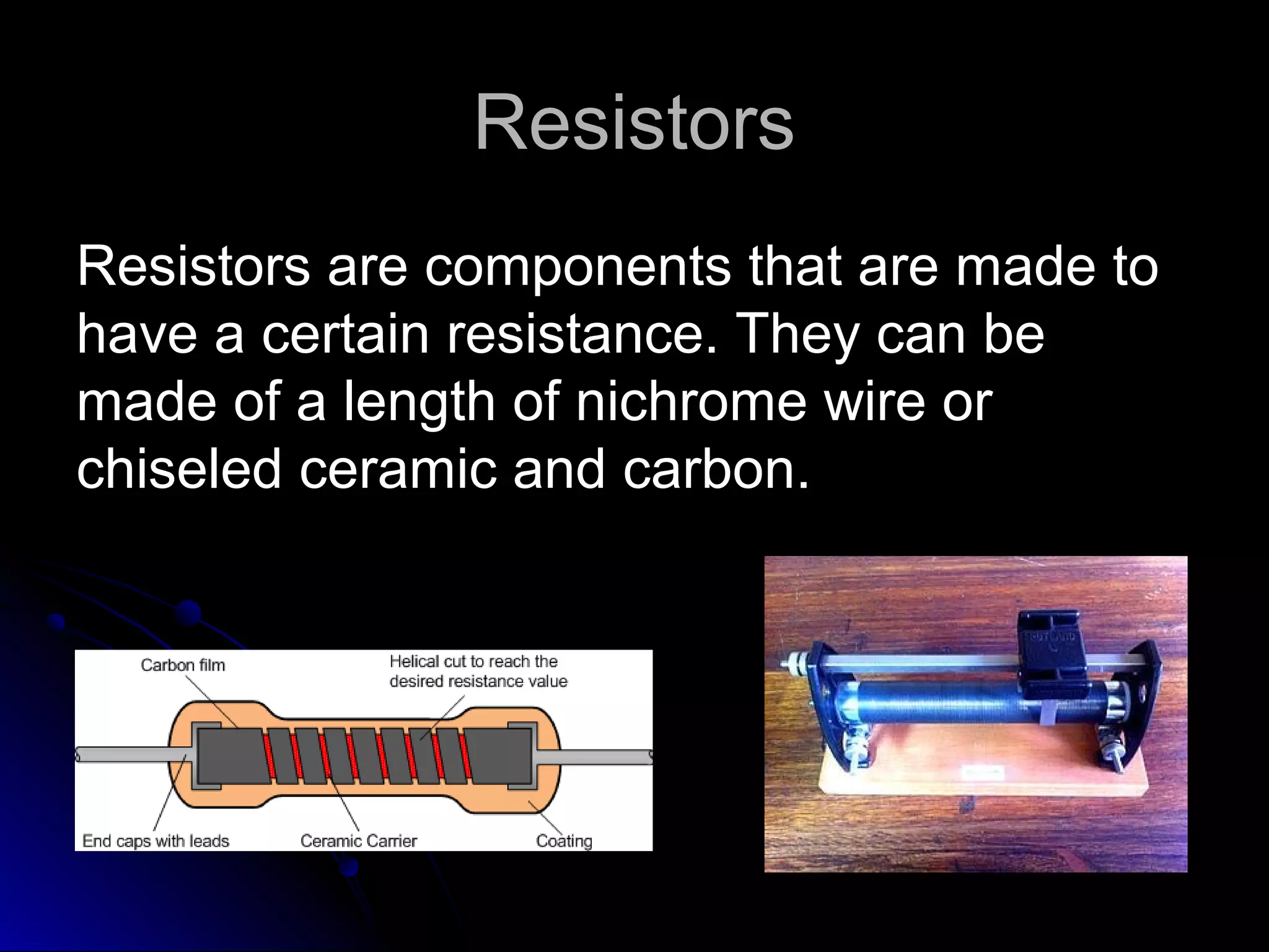 ResistorsResistors
Resistors are components that are made toResistors are components that are made to
have a certain resistance. They can behave a certain resistance. They can be
made of a length of nichrome wire ormade of a length of nichrome wire or
chiseled ceramic and carbon.chiseled ceramic and carbon.
 