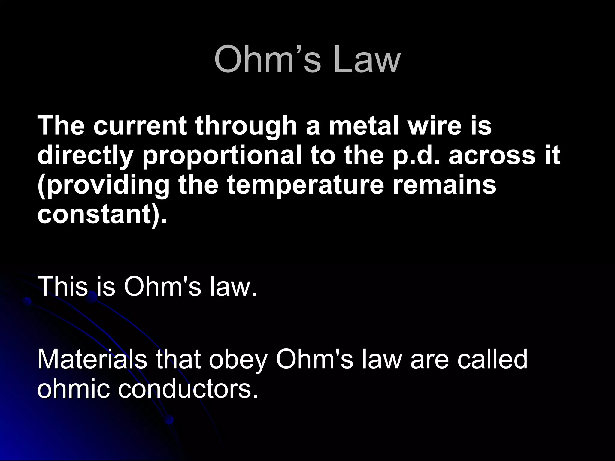 Ohm’s LawOhm’s Law
The current through a metal wire isThe current through a metal wire is
directly proportional to the p.d. across itdirectly proportional to the p.d. across it
(providing the temperature remains(providing the temperature remains
constant).constant).
This is Ohm's law.This is Ohm's law.
Materials that obey Ohm's law are calledMaterials that obey Ohm's law are called
ohmic conductors.ohmic conductors.
 