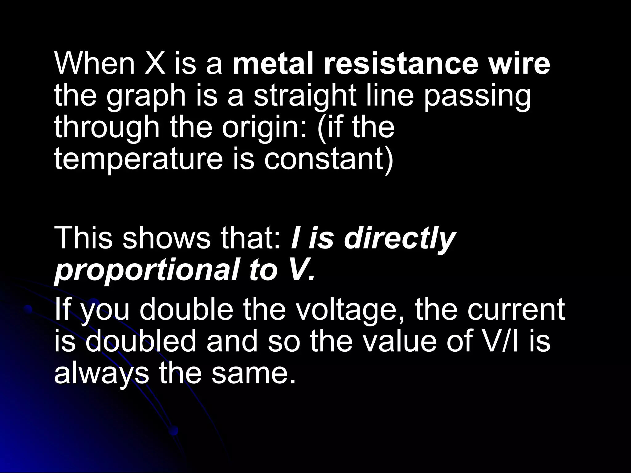 When X is aWhen X is a metal resistance wiremetal resistance wire
the graph is a straight line passingthe graph is a straight line passing
through the origin: (if thethrough the origin: (if the
temperature is constant)temperature is constant)
This shows that:This shows that: II is directlyis directly
proportional to V.proportional to V.
If you double the voltage, the currentIf you double the voltage, the current
is doubled and so the value of V/I isis doubled and so the value of V/I is
always the same.always the same.
 