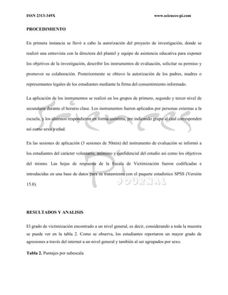 ISSN 2313-349X www.sciences-pi.com
PROCEDIMIENTO
En primera instancia se llevó a cabo la autorización del proyecto de investigación, donde se
realizó una entrevista con la directora del plantel y equipo de asistencia educativa para exponer
los objetivos de la investigación, describir los instrumentos de evaluación, solicitar su permiso y
promover su colaboración. Posteriormente se obtuvo la autorización de los padres, madres o
representantes legales de los estudiantes mediante la firma del consentimiento informado.
La aplicación de los instrumentos se realizó en los grupos de primero, segundo y tercer nivel de
secundaria durante el horario clase. Los instrumentos fueron aplicados por personas externas a la
escuela, y los alumnos respondieron en forma anónima, pre indicando grupo al cual corresponden
así como sexo y edad.
En las sesiones de aplicación (3 sesiones de 50min) del instrumento de evaluación se informó a
los estudiantes del carácter voluntario, anónimo y confidencial del estudio así como los objetivos
del mismo. Las hojas de respuesta de la Escala de Victimización fueron codificadas e
introducidas en una base de datos para su tratamiento con el paquete estadístico SPSS (Versión
15.0).
RESULTADOS Y ANALISIS
El grado de victimización encontrado a un nivel general, es decir, considerando a toda la muestra
se puede ver en la tabla 2. Como se observa, los estudiantes reportaron un mayor grado de
agresiones a través del internet a un nivel general y también al ser agrupados por sexo.
Tabla 2. Puntajes por subescala
 