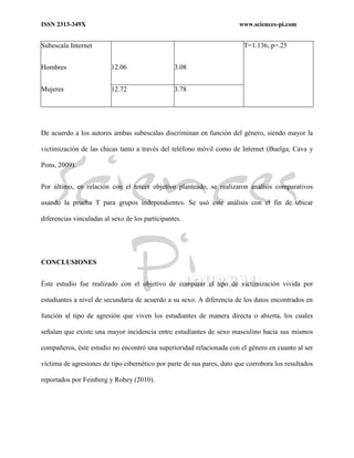 ISSN 2313-349X www.sciences-pi.com
Subescala Internet
Hombres
Mujeres
12.06 3.08
T=1.136, p=.25
12.72 3.78
De acuerdo a los autores ambas subescalas discriminan en función del género, siendo mayor la
victimización de las chicas tanto a través del teléfono móvil como de Internet (Buelga, Cava y
Pons, 2009).
Por último, en relación con el tercer objetivo planteado, se realizaron análisis comparativos
usando la prueba T para grupos independientes. Se usó este análisis con el fin de ubicar
diferencias vinculadas al sexo de los participantes.
CONCLUSIONES
Éste estudio fue realizado con el objetivo de comparar el tipo de victimización vivida por
estudiantes a nivel de secundaria de acuerdo a su sexo. A diferencia de los datos encontrados en
función al tipo de agresión que viven los estudiantes de manera directa o abierta, los cuales
señalan que existe una mayor incidencia entre estudiantes de sexo masculino hacia sus mismos
compañeros, éste estudio no encontró una superioridad relacionada con el género en cuanto al ser
víctima de agresiones de tipo cibernético por parte de sus pares, dato que corrobora los resultados
reportados por Feinberg y Robey (2010).
 
