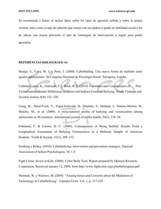 ISSN 2313-349X www.sciences-pi.com
Se recomienda a futuro el incluir datos sobre los tipos de agresión sufrida y sobre la propia
víctima, tales como el tipo de relación que tienen con sus padres o grado de habilidad social a fin
de ubicar con mayor precisión el tipo de estrategias de intervención a seguir para poder
apoyarles.
REFERENCIAS BIBLIOGRÁFICAS
Buelga, S., Cava, M. J. y Pons, J. (2009). Cyberbulling: Una nueva forma de maltrato entre
iguales adolescentes. XI Congreso Nacional de Psicología Social. Tarragona, España.
Carbone-Lopez, K., Esbensen, F. y Brick, B. T. (2010). Correlates and Consequences of Peer
Victimization: Gender Differences in Direct and Indirect Forms of Bullying. Youth Violence and
Juvenile Justice, 8(4), 332–350.
Craig, W., Harel-Fisch, Y., Fogel-Grinvald, H., Dostaler, S., Hetland, J., Simons-Morton, B.,
Molcho, M., et al. (2009). A cross-national profile of bullying and victimization among
adolescents in 40 countries. International journal of public health, 54(2), 216–24.
Esbensen, F. & Carson, D. C. (2009). Consequences of Being Bullied: Results From a
Longitudinal Assessment of Bullying Victimization in a Multisite Sample of American
Students. Youth & Society, 41(2), 209–233.
Feinberg y Robey. (2010). Cyberbullying: intervention and prevention strategies. National
Association of School Psychologists, 38, 1-5.
Figth Crime: Invest in Kids. (2006). Cyber Bully Teen. Report prepared by Opinion Research
Corporation. Retrieved January 12, 2009, from http://www.fightcrimr.org/cyberbullyngteen.pdf
Heirman, W. y Walrave, M. (2009). “Asseing Issues and Concerns about the Mediation of
Technology in Cyberbullying”. Trípodos Extra. Vol. 1, p. 317-329
 