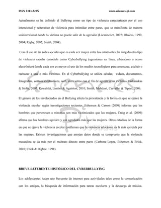 ISSN 2313-349X www.sciences-pi.com
Actualmente se ha definido el Bullying como un tipo de violencia caracterizado por el uso
intencional y reiterativo de violencia para intimidar entre pares, que se manifiesta de manera
unidireccional donde la víctima no puede salir de la agresión (Lecannelier, 2007; Olweus, 1999,
2004; Rigby, 2002; Smith, 2004).
Con el uso de las redes sociales que es cada vez mayor entre los estudiantes, ha surgido otro tipo
de violencia escolar conocido como Cyberbullying (agresiones en línea, ciberacoso o acoso
electrónico) donde cada vez es mayor el uso de los medios tecnológicos para amenazar, excluir o
rechazar a una o más víctimas. En el Cyberbullying se utiliza celular, videos, documentos,
fotografías, correos electrónicos, web, entre otros con el fin de agredir a las victimas Raskauskas
& Stoltz, 2007; Kowalski, Limber & Agatston, 2010; Smith, Mahdavi, Carvalho & Tippet, 2006.
El género de los involucrados en el Bullying afecta la prevalencia y la forma en que se ejerce la
violencia escolar según investigaciones recientes. Esbensen & Carson (2009) informa que los
hombres que pertenecen a minorías son más victimizados que las mujeres, Craig et al. (2009)
afirma que los hombres agreden y son agredidos más que las mujeres. Otros estudios de la forma
en que se ejerce la violencia escolar confirman que la violencia relacional es la más ejercida por
las mujeres. Existen investigaciones que arrojan datos donde se comprueba que la violencia
masculina se da más por el maltrato directo entre pares (Carbone-Lopez, Esbensen & Brick,
2010; Crick & Bigbee, 1998).
BREVE REFERENTE HISTÓRICO DEL CYBERBULLYING
Los adolescentes hacen uso frecuente de internet para actividades tales como la comunicación
con los amigos, la búsqueda de información para tareas escolares y la descarga de música.
 