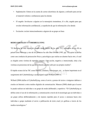 ISSN 2313-349X www.sciences-pi.com
• Suplantación: Entrar en la cuenta de correo electrónico de alguien y utilizarlo para enviar
el material violento o embarazoso para los demás
• El engaño: Involucrar a alguien en la mensajería instantánea, él o ella, engaña para que
revelen información confidencial, y expedición de que la información a los demás
• Exclusión: excluir intencionalmente a alguien de un grupo en línea
REDES SOCIALES Y CYBERBULLYING
“El Bullying ha sido objeto de estudio desde finales de los años 70 y principios de los 80 en
países como Noruega y uno de los pioneros ha sido Dan Olweus (1983, pp. 13), quien lo define
como una conducta de persecución física y psicológica que realiza un alumno hacia otro, el cual
es elegido como víctima de repetidos ataques. Esta acción, negativa e intencionada, sitúa a las
víctimas en posiciones de las que difícilmente pueden salir por sus propios medios”.
El rápido avance de las TIC como internet, celulares, videojuegos, etc., es factor importante en el
surgimiento del Cyberbullying o acoso digital según Willard (2004:1).
Willard (2004) define el Cyberbulllying, como el envío y posteo de textos o imágenes dañinas o
crueles en Internet u otros medios digitales de comunicación. Manson (2008) añade que el acoso
lo puede realizar un individuo o un grupo de modo deliberado y repetitivo: “El Cyberbullying se
define como el uso de la información y comunicación a través de la tecnología que un individuo o
un grupo utiliza deliberadamente y de manera repetida para el acoso o amenaza hacia otro
individuo o grupo mediante el envío o publicación de texto cruel y/o gráficas a través de los
medios tecnológicos.”
 