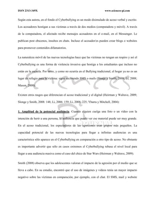 ISSN 2313-349X www.sciences-pi.com
Según esta autora, en el fondo el Cyberbullying es un modo disimulado de acoso verbal y escrito.
Los acosadores hostigan a sus víctimas a través de dos medios (computadora y móvil). A través
de la computadora, el afectado recibe mensajes acosadores en el e-mail, en el Messenger. Le
publican post obscenos, insultos en chats. Incluso el acosador/es pueden crear blogs o websites
para promover contenidos difamatorios.
La naturaleza móvil de las nuevas tecnologías hace que las víctimas no tengan un respiro y así el
Cyberbullying es una forma de violencia invasiva que hostiga a los estudiantes que incluso no
están en la escuela. Por tanto, y como no ocurría en el Bullying tradicional, el hogar ya no es un
lugar de refugio para la víctima: sigue recibiendo SMS o mails (Slonje y Smith, 2008; Li, 2008;
Mason, 2008).
Existen otros rasgos que diferencian el acoso tradicional y el digital (Heirman y Walrave, 2009;
Slonge y Smith, 2008: 148; Li, 2006: 159; Li, 2008: 225; Ybarra y Mitchell, 2004):
1. Amplitud de la potencial audiencia. Cuando alguien cuelga una foto o un vídeo con la
intención de herir a una persona, la audiencia que puede ver ese material puede ser muy grande.
En el acoso tradicional, los espectadores de las agresiones eran grupos más pequeños. La
capacidad potencial de las nuevas tecnologías para llegar a infinitas audiencias es una
característica sólo aparece en el Cyberbullying en comparación a otro tipo de acoso. No obstante
es importante advertir que sólo en casos extremos el Cyberbullying rebasa el nivel local para
llegar a una audiencia masiva como el caso del chico de Star Wars (Heirman y Walrave, 2009).
Smith (2008) observa que los adolescentes valoran el impacto de la agresión por el medio que se
lleva a cabo. En su estudio, encontró que el uso de imágenes y videos tenía un mayor impacto
negativo sobre las víctimas en comparación, por ejemplo, con el chat. El SMS, mail y website
 