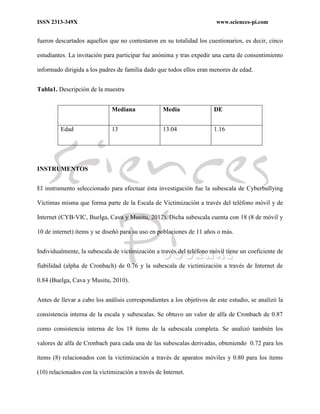ISSN 2313-349X www.sciences-pi.com
fueron descartados aquellos que no contestaron en su totalidad los cuestionarios, es decir, cinco
estudiantes. La invitación para participar fue anónima y tras expedir una carta de consentimiento
informado dirigida a los padres de familia dado que todos ellos eran menores de edad.
Tabla1. Descripción de la muestra
Mediana Media DE
Edad 13 13.04 1.16
INSTRUMENTOS
El instrumento seleccionado para efectuar ésta investigación fue la subescala de Cyberbullying
Víctimas misma que forma parte de la Escala de Victimización a través del teléfono móvil y de
Internet (CYB-VIC, Buelga, Cava y Musitu, 2012). Dicha subescala cuenta con 18 (8 de móvil y
10 de internet) ítems y se diseñó para su uso en poblaciones de 11 años o más.
Individualmente, la subescala de victimización a través del teléfono móvil tiene un coeficiente de
fiabilidad (alpha de Cronbach) de 0.76 y la subescala de victimización a través de Internet de
0.84 (Buelga, Cava y Musitu, 2010).
Antes de llevar a cabo los análisis correspondientes a los objetivos de este estudio, se analizó la
consistencia interna de la escala y subescalas. Se obtuvo un valor de alfa de Cronbach de 0.87
como consistencia interna de los 18 ítems de la subescala completa. Se analizó también los
valores de alfa de Cronbach para cada una de las subescalas derivadas, obteniendo 0.72 para los
ítems (8) relacionados con la victimización a través de aparatos móviles y 0.80 para los ítems
(10) relacionados con la victimización a través de Internet.
 