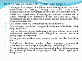 Ketahanan pada Aspek Politik Luar Negeri
1. Hubungan luar negeri ditunjukan untuk meningkatkan kerjasama
internasional di berbagai bidang atas dasar sikap saling
menguntungkan dan memantapkan persatuan serta keutuhan NKRI
2. Politik luar negeri terus dikembangkan menurut prioritas dalam
rangka meningkatkan persahabatan dan kerjasama antar negara
berkembang dengan negara maju sesuai dengan kemampuan demi
kepentingan nasional
3. Citra positif indonesia terus ditingkatkan dan diperluas
4. Perkembangan, perubahan dan gejolak dunia terus diikuti dan dikaji
dengan saksama
5. Langkah bersama negara berkembang dengan industri maju untuk
memperkecil ketidakadilan perlu ditingkatkan melalui perjanjian
perdagangan internasional
6. Perjuangan mewujudkan suatu tatanan dunia baru dan ketertiban
dunia
7. Peningkatan kualitas sumber daya manusia, aspek-aspek
kelembagaan dan sarana penunjang lainnya perlu ditingkatkan
8. Perjuangan bangsa Indonesia yang menyangkut kepentingan nasional
dan melindungi hak-hak warga negara NKRI diluar negeri perlu
ditingkatkan
 