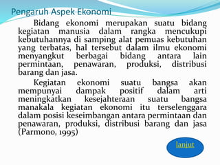 Pengaruh Aspek Ekonomi
Bidang ekonomi merupakan suatu bidang
kegiatan manusia dalam rangka mencukupi
kebutuhannya di samping alat pemuas kebutuhan
yang terbatas, hal tersebut dalam ilmu ekonomi
menyangkut berbagai bidang antara lain
permintaan, penawaran, produksi, distribusi
barang dan jasa.
Kegiatan ekonomi suatu bangsa akan
mempunyai dampak positif dalam arti
meningkatkan kesejahteraan suatu bangsa
manakala kegiatan ekonomi itu terselenggara
dalam posisi keseimbangan antara permintaan dan
penawaran, produksi, distribusi barang dan jasa
(Parmono, 1995)
lanjut
 