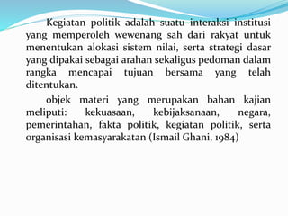 Kegiatan politik adalah suatu interaksi institusi
yang memperoleh wewenang sah dari rakyat untuk
menentukan alokasi sistem nilai, serta strategi dasar
yang dipakai sebagai arahan sekaligus pedoman dalam
rangka mencapai tujuan bersama yang telah
ditentukan.
objek materi yang merupakan bahan kajian
meliputi: kekuasaan, kebijaksanaan, negara,
pemerintahan, fakta politik, kegiatan politik, serta
organisasi kemasyarakatan (Ismail Ghani, 1984)
 