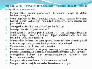 Hal-hal yang menyangkut ketahanan nasional bidang politik
meliputi beberapa unsur:
1. Menempatkan secara proporsional kedaulatan rakyat di dalam
kehidupan negara
2. Memfungsikan lembaga-lembaga negara, sesuai dengan ketentuan
konstitusi yaitu kedudukan, peran, hubungan kerja, kewenangan, dan
produktivitas
3. Menegakkan keadilan sosial dan keadilan hukum
4. Menciptakan situasi yang kondusif
5. Meningkatkan budaya politik dalam arti luas sehingga kekuatan
sospol sebagai pilar demokrasi dapat melaksanakan hak dan
kewajiban dengan semestinya
6. Memberikan kesempatan yang optimal kepada saluran-saluran politik
untuk memperjuangkan aspirasinya secara proporsional
7. Melaksanakan pemilu secara demokratis
8. Melaksanakan sosial kontrol yang bertanggungjawab kepada jalannya
pemerintahan negara, walaupun tidak harus menjadi partai oposisi.
9. Menegakkan hukum dan menyelenggarakan keamanan dan
ketertiban masyarakat
10. Mengupayakan pertahanan dan keamanan nasional
11. Mengupayakan kesejahteraan dan kemakmuran rakyat
 