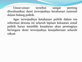 Unsur-unsur tersebut sangat penting
direalisasikan demi terwujudnya ketahanan nasional
dalam bidang politik.
Agar terwujudnya ketahanan politik dalam era
reformasi dewasa ini seluruh lapisan kekuatan sosial
politik harus memiliki kesadaran akan pentingnya
bernegara demi terwujudnya kesejahteraan seluruh
rakyat.
 