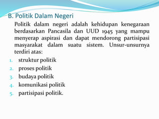 B. Politik Dalam Negeri
Politik dalam negeri adalah kehidupan kenegaraan
berdasarkan Pancasila dan UUD 1945 yang mampu
menyerap aspirasi dan dapat mendorong partisipasi
masyarakat dalam suatu sistem. Unsur-unsurnya
terdiri atas:
1. struktur politik
2. proses politik
3. budaya politik
4. komunikasi politik
5. partisipasi politik.
 
