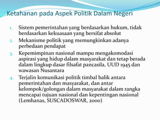 Ketahanan pada Aspek Politik Dalam Negeri
1. Sistem pemerintahan yang berdasarkan hukum, tidak
berdasarkan kekuasaan yang bersifat absolut
2. Mekanisme politik yang memungkinkan adanya
perbedaan pendapat
3. Kepemimpinan nasional mampu mengakomodasi
aspirasi yang hidup dalam masyarakat dan tetap berada
dalam lingkup dasar filsafat pancasila, UUD 1945 dan
wawasan Nusantara
4. Terjalin komunikasi politik timbal balik antara
pemerintahan dan masyarakat, dan antar
kelompok/golongan dalam masyarakat dalam rangka
mencapai tujuan nasional dan kepentingan nasional
(Lemhanas, SUSCADOSWAR, 2000)
 