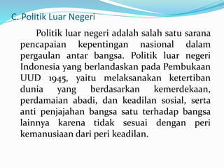 C. Politik Luar Negeri
Politik luar negeri adalah salah satu sarana
pencapaian kepentingan nasional dalam
pergaulan antar bangsa. Politik luar negeri
Indonesia yang berlandaskan pada Pembukaan
UUD 1945, yaitu melaksanakan ketertiban
dunia yang berdasarkan kemerdekaan,
perdamaian abadi, dan keadilan sosial, serta
anti penjajahan bangsa satu terhadap bangsa
lainnya karena tidak sesuai dengan peri
kemanusiaan dari peri keadilan.
 