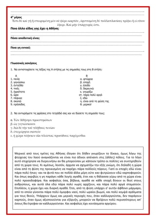 …………………………………………………………………………………………………………………………………………………………………….
….…………………………………………………………………………………………………………………………………………………………………
4ο
μέρος
Ἔστι δὲ καὶ γῆ ἣ σπειρομένη μὲν οὐ φέρει καρπόν , ὀρυττομένη δὲ πολλαπλασίους τρέφει ἢ εἰ σῖτον
ἔφερε. Καὶ μήν ὑπάργυρός ἐστι.
Ποιο άλλο είδος γης έχει η Αθήνα;
…………………………………………………………………………………………………………………………………………………………………….
….………………………………………………………………………………………………………………………………………………………………
Πόσο αποδοτική είναι;
…………………………………………………………………………………………………………………………………………………………………….
….………………………………………………………………………………………………………………………………………………………………
Ποια γη εννοεί;
…………………………………………………………………………………………………………………………………………………………………….
….………………………………………………………………………………………………………………………………………………………………
Γλωσσικές ασκήσεις
1. Να αντιστοιχίσετε τις λέξεις της Α στήλης με τις σημασίες τους στη Β στήλη:
Α Β
1. πενία α. φτώχεια
2. γιγνώσκω β. εποχή
3. ἐνταῦθα γ. έσοδο
4. τινές δ. διερευνώ
5. ὀψιαίτατα ε. γνωρίζω
6. ὥρα στ. πάρα πολύ αργά
7. πέφυκε ζ. εδώ
8. σκοπῶ η. είναι από τη φύση της
9. πρόσοδος θ. μερικοί
2. Να αντιγράψετε τις φράσεις στο τετράδιό σας και να δώσετε τη σημασία τους:
α. Τῶν Ἀθήνησι προεστηκότων
β. ὡς γιγνώσκουσι
γ. διὰ δὲ τὴν τοῦ πλήθους πενίαν
δ. ἐπεχείρησα σκοπεῖν
ε. ἡ χώρα πέφυκεν οἵα πλείστας προσόδους παρέχεσθαι
Στην
Μερικοί από τους ηγέτες της Αθήνας έλεγαν ότι δήθεν γνωρίζουν το δίκαιο, όμως λόγω της
φτώχειας του λαού αναγκάζονται να είναι πιο άδικοι απέναντι στις (άλλες) πόλεις. Για το λόγο
αυτό επιχείρησα να διερευνήσω αν θα μπορούσαν με κάποιον τρόπο οι πολίτες να συντηρηθούν
από τη χώρα τους. Κι αμέσως, λοιπόν, άρχισα να σχηματίζω την εξής γνώμη, ότι δηλαδή η χώρα
είναι από τη φύση της προικισμένη να παρέχει πάρα πολλούς πόρους. Γιατί οι εποχές εδώ είναι
πάρα πολύ ήπιες· και τα φυτά που σε πολλά άλλα μέρη ούτε καν φυτρώνουν εδώ καρποφορούν.
Και όπως ακριβώς η γη παράγει κάθε λογής αγαθά, έτσι και η θάλασσα γύρω από τη χώρα είναι
πολύ προσοδοφόρα. Και ασφαλώς όσα, βέβαια, αγαθά σε κάθε εποχή δίνουν οι θεοί στους
ανθρώπους, και αυτά όλα εδώ πάρα πολύ νωρίς αρχίζουν, και πάρα πολύ αργά σταματούν.
Επιπλέον, η χώρα έχει και διαρκή αγαθά. Έτσι, από τη φύση υπάρχει σ' αυτήν άφθονο μάρμαρο,
από το οποίο γίνονται πάρα πολύ όμορφοι ναοί, πολύ ωραίοι βωμοί, και πολύ κομψά αγάλματα
για τους θεούς. Υπάρχουν όμως και μερικές περιοχές που, όταν καλλιεργούνται, δεν παράγουν
καρπούς, όταν όμως αξιοποιούνται για εξόρυξη, μπορούν να θρέψουν πολύ περισσότερους απ'
όσους θα έτρεφαν αν καλλιεργούνταν. Και ασφαλώς έχει κοιτάσματα αργύρου.
 