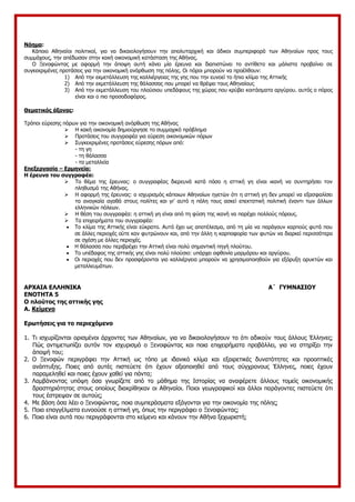 Νόημα:
Κάποιο Αθηναίοι πολιτικοί, για να δικαιολογήσουν την απολυταρχική και άδικοι συμπεριφορά των Αθηναίων προς τους
συμμάχους, την απέδωσαν στην κακή οικονομική κατάσταση της Αθήνας.
Ο Ξενοφώντας με αφορμή την άποψη αυτή κάνει μία έρευνα και διαπιστώνει το αντίθετο και μάλιστα προβαίνει σε
συγκεκριμένες προτάσεις για την οικονομική ανόρθωση της πόλης. Οι πόροι μπορούν να προέλθουν:
1) Από την εκμετάλλευση της καλλιέργειας της γης που την ευνοεί το ήπιο κλίμα της Αττικής
2) Από την εκμετάλλευση της θάλασσας που μπορεί να θρέψει τους Αθηναίους
3) Από την εκμετάλλευση του πλούσιου υπεδάφους της χώρας που κρύβει κοιτάσματα αργύρου. αυτός ο πόρος
είναι και ο πιο προσοδοφόρος.
Θεματικός άξονας:
Τρόποι εύρεσης πόρων για την οικονομική ανόρθωση της Αθήνας
 Η κακή οικονομία δημιούργησε το συμμαχικό πρόβλημα
 Προτάσεις του συγγραφέα για εύρεση οικονομικών πόρων
 Συγκεκριμένες προτάσεις εύρεσης πόρων από:
- τη γη
- τη θάλασσα
- τα μεταλλεία
Επεξεργασία – Ερμηνεία:
Η έρευνα του συγγραφέα:
 Το θέμα της έρευνας: ο συγγραφέας διερευνά κατά πόσο η αττική γη είναι ικανή να συντηρήσει τον
πληθυσμό της Αθήνας.
 Η αφορμή της έρευνας: ο ισχυρισμός κάποιων Αθηναίων ηγετών ότι η αττική γη δεν μπορεί να εξασφαλίσει
τα αναγκαία αγαθά στους πολίτες και γι’ αυτό η πόλη τους ασκεί επεκτατική πολιτική έναντι των άλλων
ελληνικών πόλεων.
 Η θέση του συγγραφέα: η αττική γη είναι από τη φύση της ικανή να παρέχει πολλούς πόρους.
 Τα επιχειρήματα του συγγραφέα:
 Το κλίμα της Αττικής είναι εύκρατο. Αυτό έχει ως αποτέλεσμα, από τη μία να παράγουν καρπούς φυτά που
σε άλλες περιοχές ούτε καν φυτρώνουν και, από την άλλη η καρποφορία των φυτών να διαρκεί περισσότερο
σε σχέση με άλλες περιοχές.
 Η θάλασσα που περιβρέχει την Αττική είναι πολύ σημαντική πηγή πλούτου.
 Το υπέδαφος της αττικής γης είναι πολύ πλούσιο: υπάρχει αφθονία μαρμάρου και αργύρου.
 Οι περιοχές που δεν προσφέρονται για καλλιέργεια μπορούν να χρησιμοποιηθούν για εξόρυξη ορυκτών και
μεταλλευμάτων.
ΑΡΧΑΙΑ ΕΛΛΗΝΙΚΑ Α΄ ΓΥΜΝΑΣΙΟΥ
ΕΝΟΤΗΤΑ 5
Ο πλούτος της αττικής γης
Α. Κείμενο
Ερωτήσεις για το περιεχόμενο
1. Τι ισχυρίζονται ορισμένοι άρχοντες των Αθηναίων, για να δικαιολογήσουν το ότι αδικούν τους άλλους Έλληνες;
Πώς αντιμετωπίζει αυτόν τον ισχυρισμό ο Ξενοφώντας και ποια επιχειρήματα προβάλλει, για να στηρίξει την
άποψή του;
2. Ο Ξενοφών περιγράφει την Αττική ως τόπο με ιδανικό κλίμα και εξαιρετικές δυνατότητες και προοπτικές
ανάπτυξης. Ποιες από αυτές πιστεύετε ότι έχουν αξιοποιηθεί από τους σύγχρονους Έλληνες, ποιες έχουν
παραμεληθεί και ποιες έχουν χαθεί για πάντα;
3. Λαμβάνοντας υπόψη όσα γνωρίζετε από το μάθημα της Ιστορίας να αναφέρετε άλλους τομείς οικονομικής
δραστηριότητας στους οποίους διακρίθηκαν οι Αθηναίοι. Ποιοι γεωγραφικοί και άλλοι παράγοντες πιστεύετε ότι
τους έστρεψαν σε αυτούς;
4. Με βάση όσα λέει ο Ξενοφώντας, ποια συμπεράσματα εξάγονται για την οικονομία της πόλης;
5. Ποια επαγγέλματα ευνοούσε η αττική γη, όπως την περιγράφει ο Ξενοφώντας;
6. Ποια είναι αυτά που περιγράφονται στο κείμενο και κάνουν την Αθήνα ξεχωριστή;
 