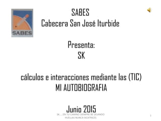 SABES
Cabecera San José Iturbide
 
Presenta:
SK
cálculos e interacciones mediante las (TIC)
MI AUTOBIOGRAFIA
 
Junio 2015SK.....EN TU CAMINO SIEMPRE BE DEJANDO
HUELLAS NUNCA SICATRICES
1
 