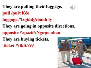 They are pulling their luggage.
pull /pul/:Kéo
luggage /'lʌgidʤ/:hành lý
They are going in opposite directions.
opposite /'ɔpəzit/:Ngược nhau
They are buying tickets.
ticket /'tikit/:Vé
 