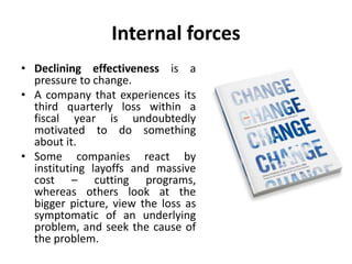 Internal forces
• Declining effectiveness is a
pressure to change.
• A company that experiences its
third quarterly loss within a
fiscal year is undoubtedly
motivated to do something
about it.
• Some companies react by
instituting layoffs and massive
cost – cutting programs,
whereas others look at the
bigger picture, view the loss as
symptomatic of an underlying
problem, and seek the cause of
the problem.
 